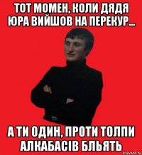 тот момен, коли дядя юра вийшов на перекур... а ти один, проти толпи алкабасів бльять