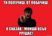 ти пoлучиш, от побачиш, я сказав - моиша всьо ррішає!