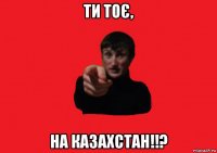 ти тоє, на казахстан!!?