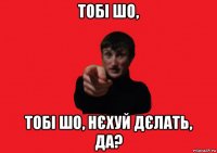 тобі шо, тобі шо, нєхуй дєлать, да?
