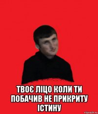  твоє ліцо коли ти побачив не прикриту істину