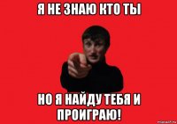 я не знаю кто ты но я найду тебя и проиграю!