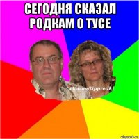 сегодня сказал родкам о тусе 