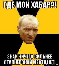 где мой хабар?! знай,ничего сильнее сталкерской мести нет!