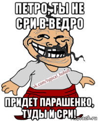 петро, ты не сри в ведро придет парашенко, туды и сри!