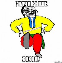 скачи выше хохол!