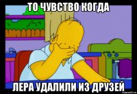 то чувство когда лера удалили из друзей