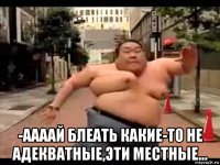  -аааай блеать какие-то не адекватные,эти местные...
