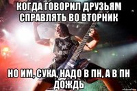 когда говорил друзьям справлять во вторник но им, сука, надо в пн, а в пн дождь