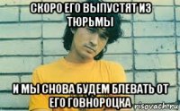 скоро его выпустят из тюрьмы и мы снова будем блевать от его говнороцка