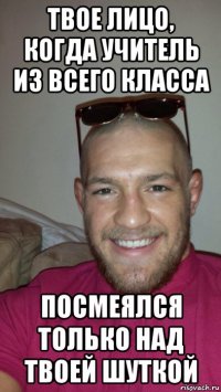 твое лицо, когда учитель из всего класса посмеялся только над твоей шуткой