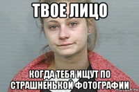 твое лицо когда тебя ищут по страшненькой фотографии