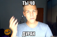 ты чо дурак