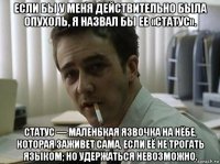 если бы у меня действительно была опухоль, я назвал бы ее «статус». статус — маленькая язвочка на нёбе, которая заживет сама, если её не трогать языком; но удержаться невозможно.