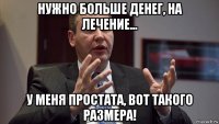 нужно больше денег, на лечение... у меня простата, вот такого размера!