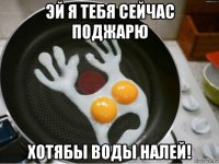 эй я тебя сейчас поджарю хотябы воды налей!