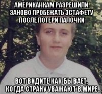 американкам разрешили заново пробежать эстафету после потери палочки вот видите как бывает, когда страну уважают в мире