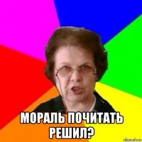  мораль почитать решил?