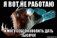 я вот не работаю и могу себе позволить дать тысячу!