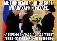 мы живём на занзибаре, в калахари и сахаре, на горе фернандо-по, где гуляет гиппо-по по широкой лимпопо