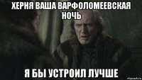 херня ваша варфоломеевская ночь я бы устроил лучше