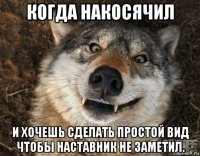 когда накосячил и хочешь сделать простой вид чтобы наставник не заметил.