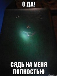 о да! сядь на меня полностью