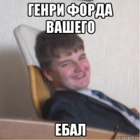 генри форда вашего ебал