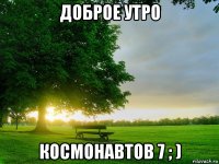 доброе утро космонавтов 7 ; )