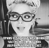  приму в дар квартиру, можно частный дом, машину. уверяю, харя не треснет.