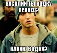василий ты водку принес? какую водку?