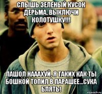 слышь зеленый кусок дерьма, выключи колотушку!!! пашол нааахуй, я таких как ты бошкой топил в парашее...сука блять!