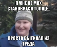 я уже не мох становится толще.. просто вытикал из треда