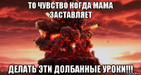 то чувство когда мама заставляет делать эти долбанные уроки!!!