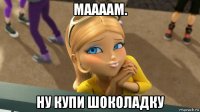 маааам. ну купи шоколадку