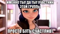 именно ты! да ты! участник этой группы просто буть счастлив!