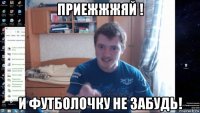 приежжжяй ! и футболочку не забудь!