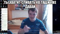 ты,хватит сливать кв тащи уже давай 