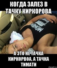 когда залез в тачку киркорова а это не тачка киркорвоа, а тачка тимати