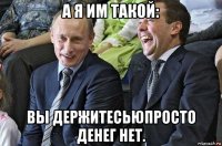 а я им такой: вы держитесьюпросто денег нет.