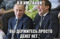 а я им такой: "вы держитесь.просто денег нет."