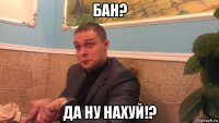 бан? да ну нахуй!?
