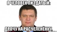 я человек пиздатый: дрочу на расчеленёнку.