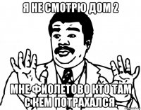 я не смотрю дом 2 мне фиолетово кто там с кем потрахался.