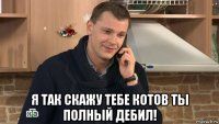  я так скажу тебе котов ты полный дебил!