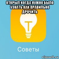 открыл когда нужно было узнать как правильно дрочить 