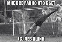 мне всё равно кто бьёт (с) лев яшин