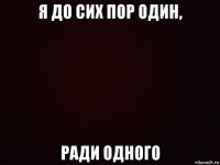 я до сих пор один, ради одного