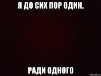 я до сих пор один, ради одного