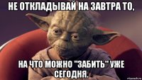 не откладывай на завтра то, на что можно "забить" уже сегодня.